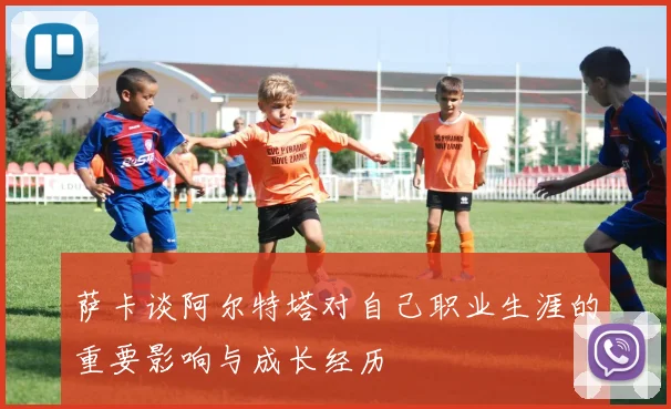 萨卡谈阿尔特塔对自己职业生涯的重要影响与成长经历