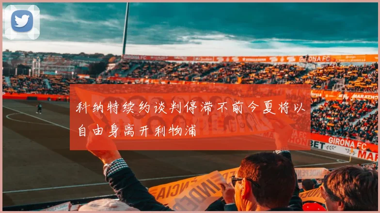 科纳特续约谈判停滞不前今夏将以自由身离开利物浦