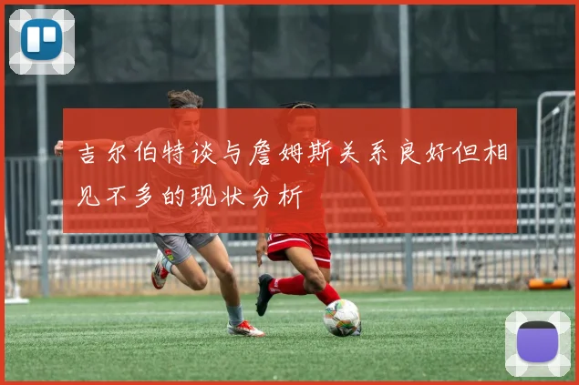 吉尔伯特谈与詹姆斯关系良好但相见不多的现状分析