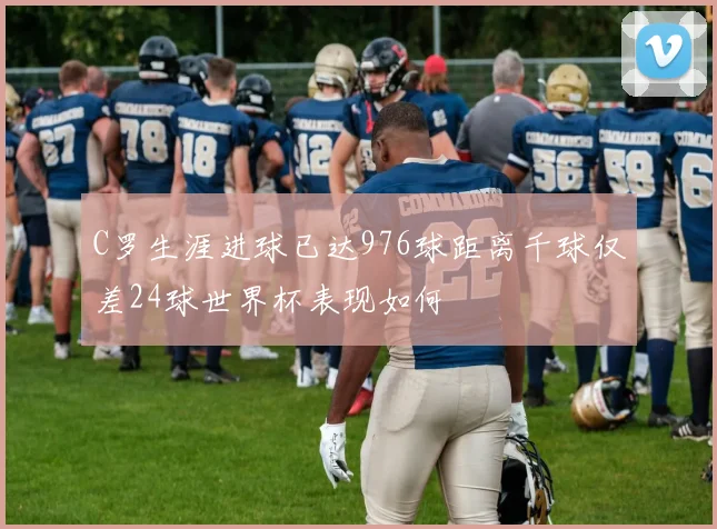 C罗生涯进球已达976球距离千球仅差24球世界杯表现如何