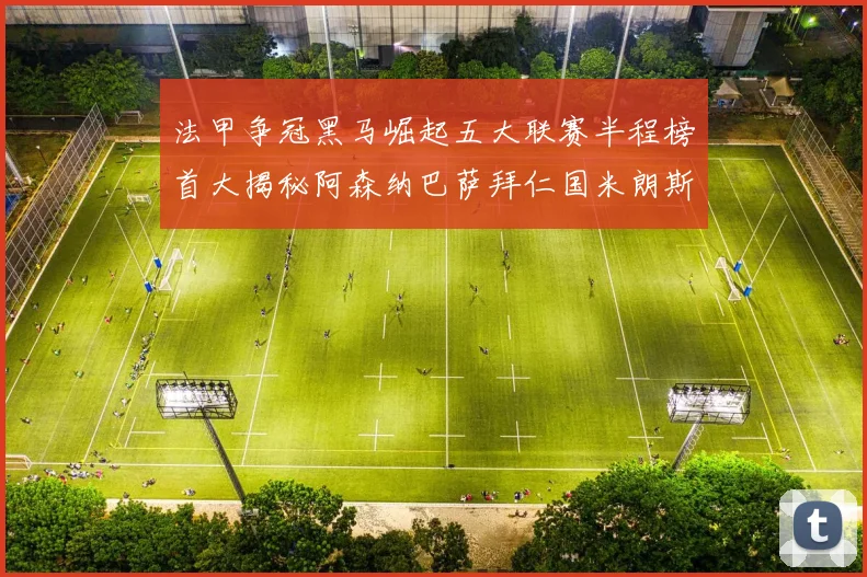 法甲争冠黑马崛起五大联赛半程榜首大揭秘阿森纳巴萨拜仁国米朗斯齐聚巅峰