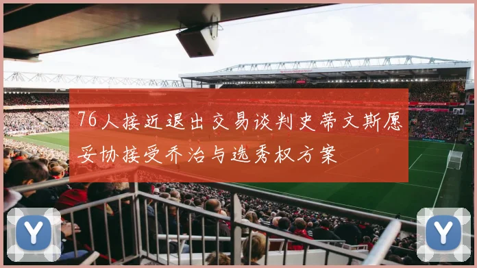 76人接近退出交易谈判史蒂文斯愿妥协接受乔治与选秀权方案