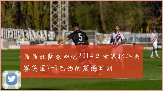 马马杜萨尔回忆2014年世界杯半决赛德国7-1巴西的震撼时刻