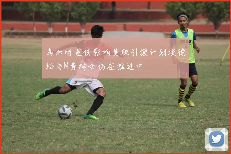 乌加特重伤影响曼联引援计划埃德松与M费转会仍在推进中