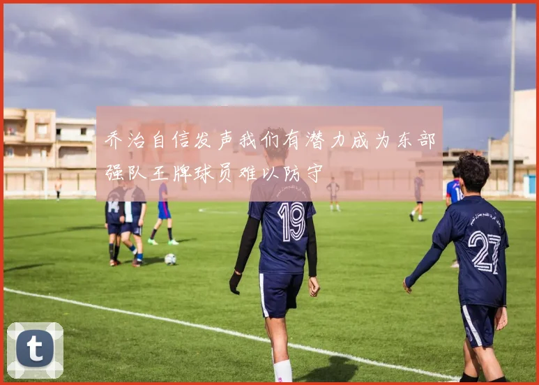 乔治自信发声我们有潜力成为东部强队王牌球员难以防守