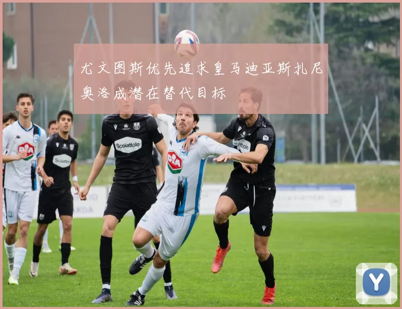 尤文图斯优先追求皇马迪亚斯扎尼奥洛成潜在替代目标