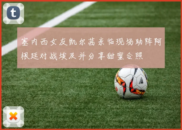 塞内西女友凯尔茜亲临现场助阵阿根廷对战埃及并分享甜蜜合照