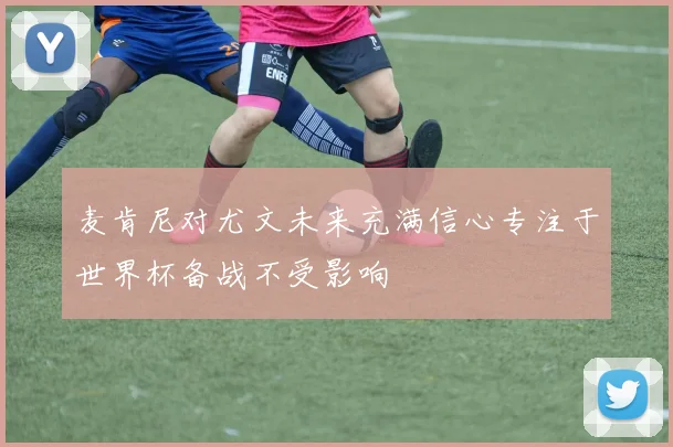 麦肯尼对尤文未来充满信心专注于世界杯备战不受影响