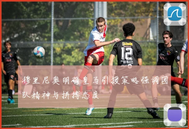 穆里尼奥明确皇马引援策略强调团队精神与拼搏态度