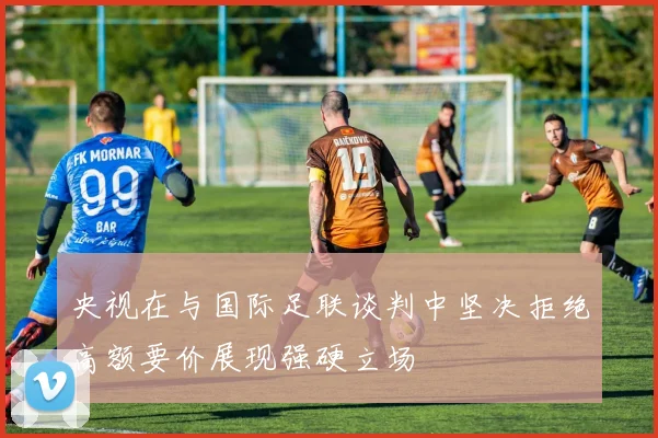 央视在与国际足联谈判中坚决拒绝高额要价展现强硬立场