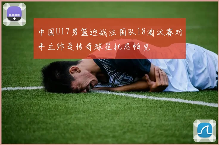 中国U17男篮迎战法国队18淘汰赛对手主帅是传奇球星托尼帕克